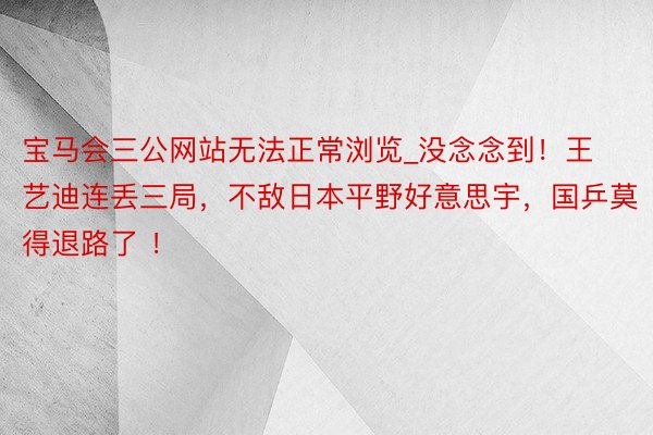 宝马会三公网站无法正常浏览_没念念到！王艺迪连丢三局，不敌日本平野好意思宇，国乒莫得退路了 ！