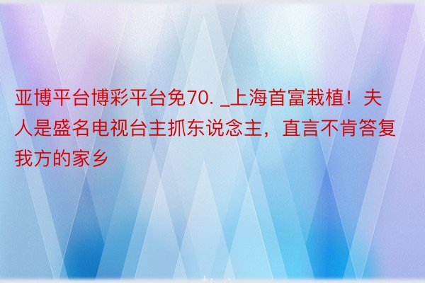 亚博平台博彩平台免70. _上海首富栽植！夫人是盛名电视台主抓东说念主，直言不肯答复我方的家乡