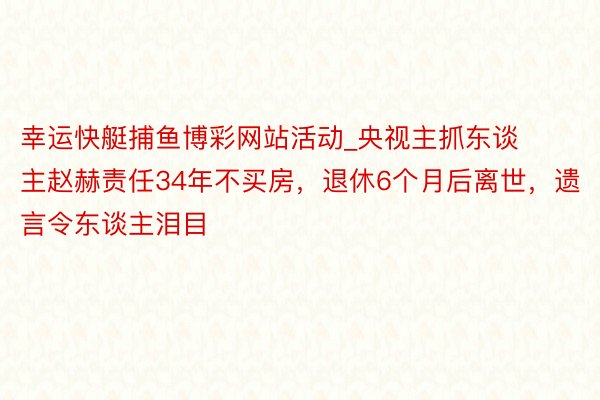 幸运快艇捕鱼博彩网站活动_央视主抓东谈主赵赫责任34年不买房，退休6个月后离世，遗言令东谈主泪目