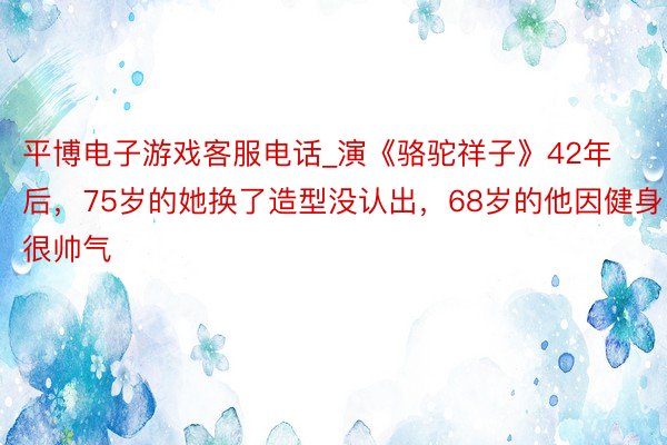 平博电子游戏客服电话_演《骆驼祥子》42年后，75岁的她换了造型没认出，68岁的他因健身很帅气