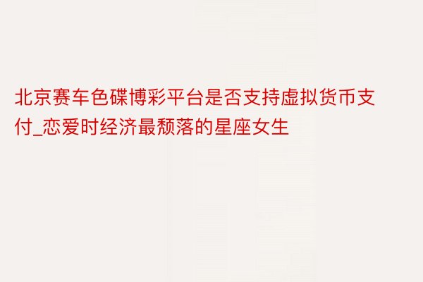 北京赛车色碟博彩平台是否支持虚拟货币支付_恋爱时经济最颓落的星座女生