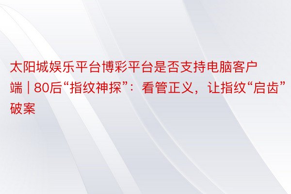 太阳城娱乐平台博彩平台是否支持电脑客户端 | 80后“指纹神探”：看管正义，让指纹“启齿”破案