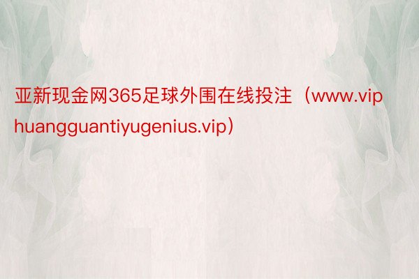 亚新现金网365足球外围在线投注（www.viphuangguantiyugenius.vip）