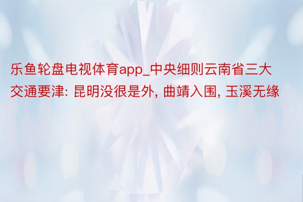 乐鱼轮盘电视体育app_中央细则云南省三大交通要津: 昆明没很是外， 曲靖入围， 玉溪无缘