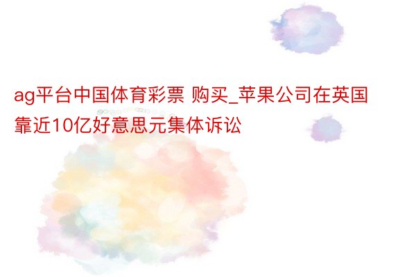 ag平台中国体育彩票 购买_苹果公司在英国靠近10亿好意思元集体诉讼