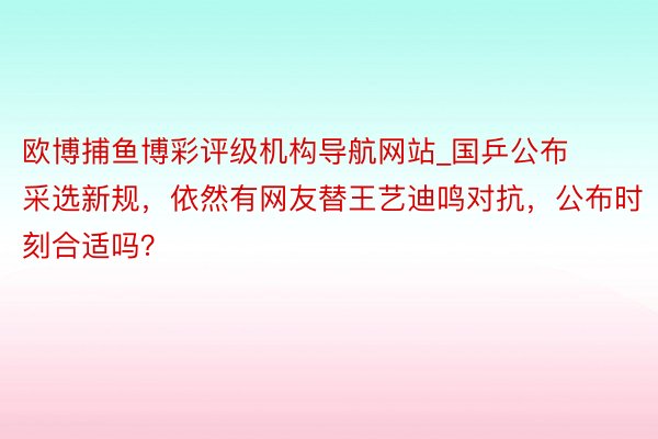 欧博捕鱼博彩评级机构导航网站_国乒公布采选新规，依然有网友替王艺迪鸣对抗，公布时刻合适吗？