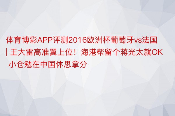 体育博彩APP评测2016欧洲杯葡萄牙vs法国 | 王大雷高准翼上位！海港帮留个蒋光太就OK 小仓勉在中国休思拿分