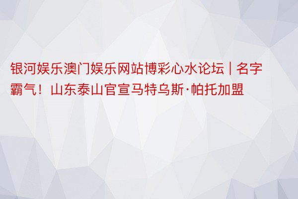 银河娱乐澳门娱乐网站博彩心水论坛 | 名字霸气！山东泰山官宣马特乌斯·帕托加盟