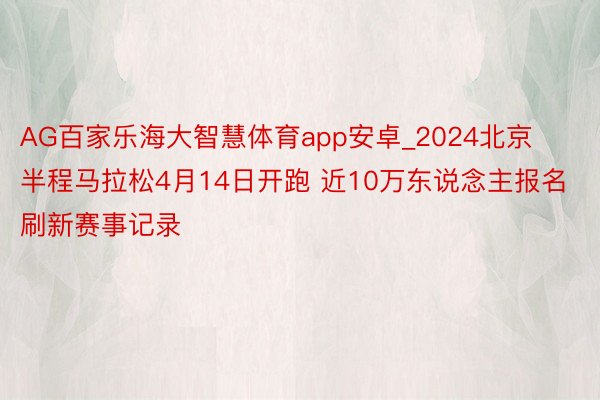 AG百家乐海大智慧体育app安卓_2024北京半程马拉松4月14日开跑 近10万东说念主报名刷新赛事记录