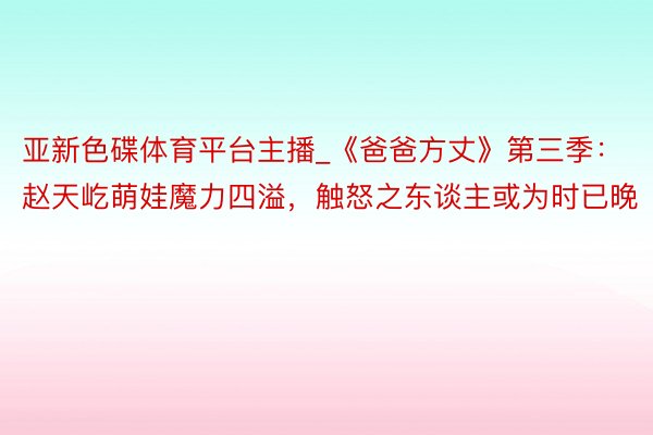 亚新色碟体育平台主播_《爸爸方丈》第三季：赵天屹萌娃魔力四溢，触怒之东谈主或为时已晚