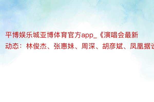 平博娱乐城亚博体育官方app_《演唱会最新动态：林俊杰、张惠妹、周深、胡彦斌、凤凰据说》