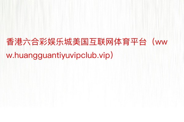 香港六合彩娱乐城美国互联网体育平台（www.huangguantiyuvipclub.vip）