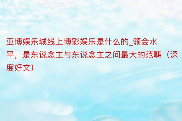 亚博娱乐城线上博彩娱乐是什么的_领会水平，是东说念主与东说念主之间最大的范畴（深度好文）