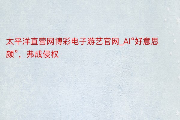 太平洋直营网博彩电子游艺官网_AI“好意思颜”，弗成侵权