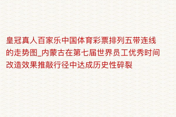 皇冠真人百家乐中国体育彩票排列五带连线的走势图_内蒙古在第七届世界员工优秀时间改造效果推敲行径中达成历史性碎裂