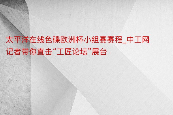 太平洋在线色碟欧洲杯小组赛赛程_中工网记者带你直击“工匠论坛”展台