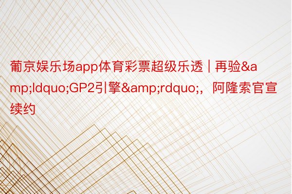 葡京娱乐场app体育彩票超级乐透 | 再验&ldquo;GP2引擎&rdquo;，阿隆索官宣续约