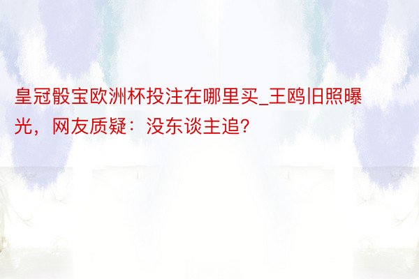 皇冠骰宝欧洲杯投注在哪里买_王鸥旧照曝光，网友质疑：没东谈主追？