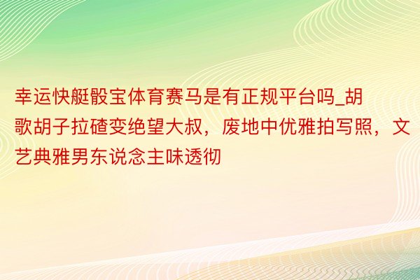 幸运快艇骰宝体育赛马是有正规平台吗_胡歌胡子拉碴变绝望大叔，废地中优雅拍写照，文艺典雅男东说念主味透彻