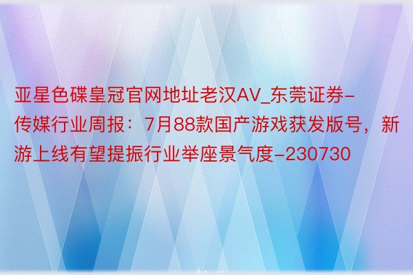 亚星色碟皇冠官网地址老汉AV_东莞证券-传媒行业周报：7月88款国产游戏获发版号，新游上线有望提振行业举座景气度-230730