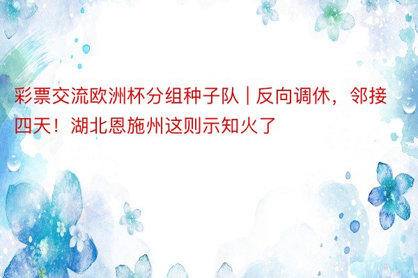 彩票交流欧洲杯分组种子队 | 反向调休，邻接四天！湖北恩施州这则示知火了