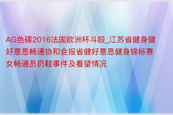 AG色碟2016法国欧洲杯斗殴_江苏省健身健好意思畅通协和会报省健好意思健身锦标赛女畅通员扔鞋事件及看望情况