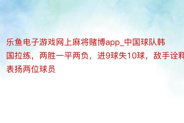 乐鱼电子游戏网上麻将赌博app_中国球队韩国拉练，两胜一平两负，进9球失10球，敌手诠释表扬两位球员