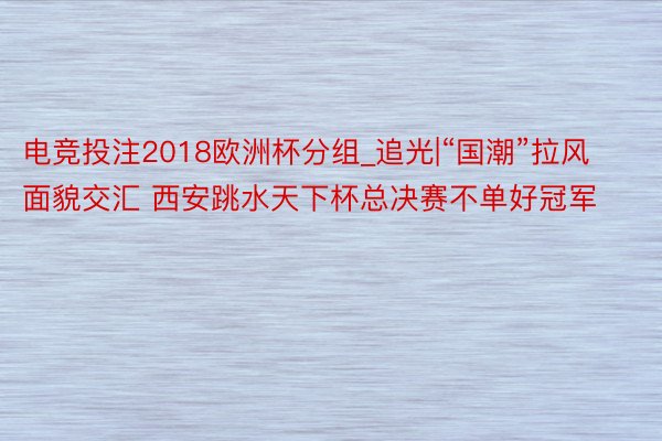 电竞投注2018欧洲杯分组_追光|“国潮”拉风 面貌交汇 西安跳水天下杯总决赛不单好冠军