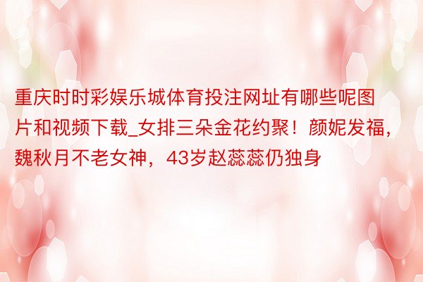 重庆时时彩娱乐城体育投注网址有哪些呢图片和视频下载_女排三朵金花约聚！颜妮发福，魏秋月不老女神，43岁赵蕊蕊仍独身