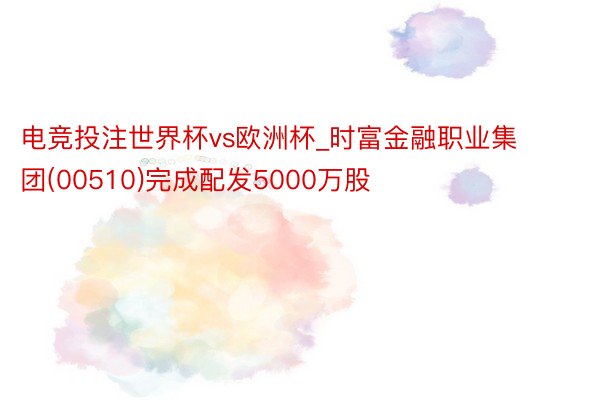 电竞投注世界杯vs欧洲杯_时富金融职业集团(00510)完成配发5000万股