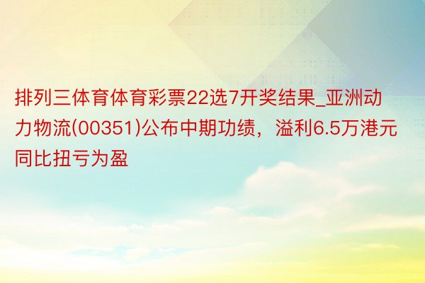 排列三体育体育彩票22选7开奖结果_亚洲动力物流(00351)公布中期功绩，溢利6.5万港元 同比扭亏为盈