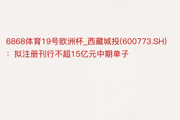 6868体育19号欧洲杯_西藏城投(600773.SH)：拟注册刊行不超15亿元中期单子