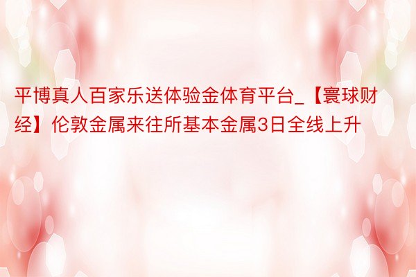 平博真人百家乐送体验金体育平台_【寰球财经】伦敦金属来往所基本金属3日全线上升