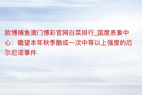 欧博捕鱼澳门博彩官网白菜排行_国度表象中心：瞻望本年秋季酿成一次中等以上强度的厄尔尼诺事件