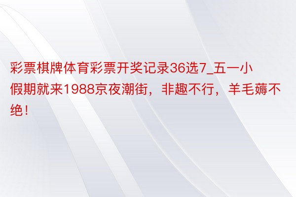 彩票棋牌体育彩票开奖记录36选7_五一小假期就来1988京夜潮街，非趣不行，羊毛薅不绝！