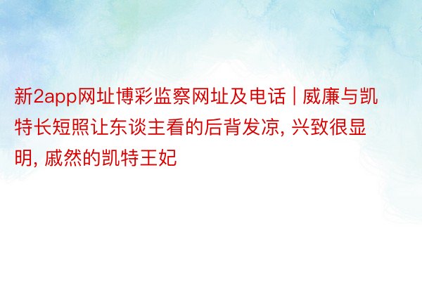 新2app网址博彩监察网址及电话 | 威廉与凯特长短照让东谈主看的后背发凉, 兴致很显明, 戚然的凯特王妃