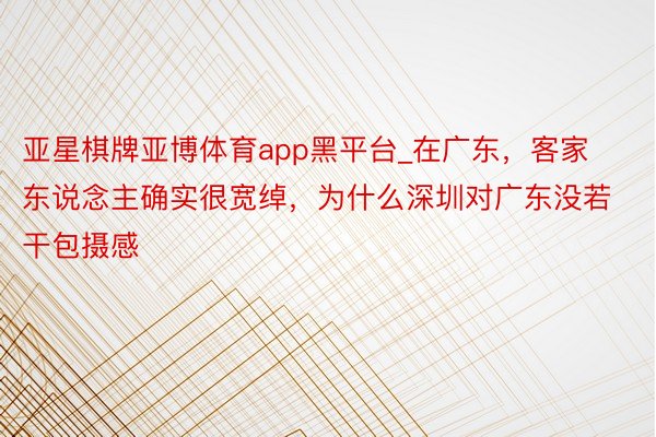 亚星棋牌亚博体育app黑平台_在广东，客家东说念主确实很宽绰，为什么深圳对广东没若干包摄感