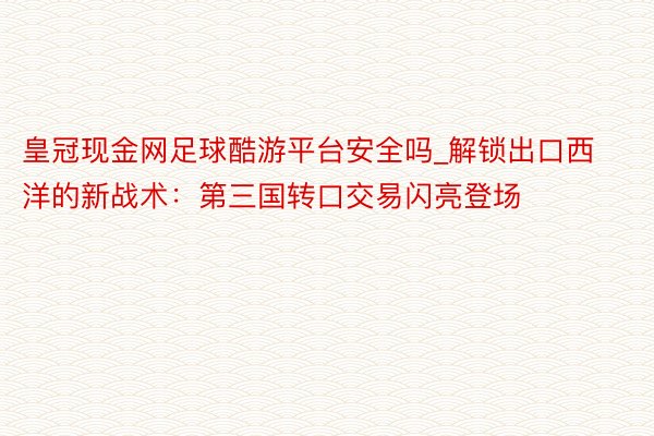 皇冠现金网足球酷游平台安全吗_解锁出口西洋的新战术：第三国转口交易闪亮登场