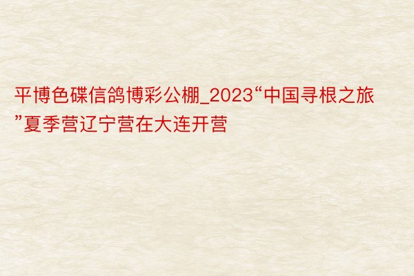 平博色碟信鸽博彩公棚_2023“中国寻根之旅”夏季营辽宁营在大连开营