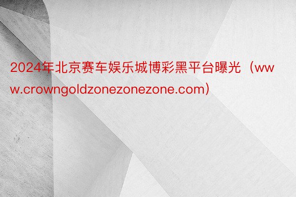 2024年北京赛车娱乐城博彩黑平台曝光（www.crowngoldzonezonezone.com）