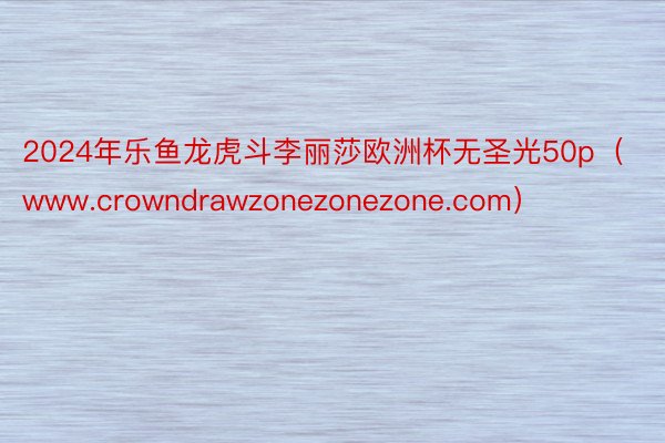 2024年乐鱼龙虎斗李丽莎欧洲杯无圣光50p（www.crowndrawzonezonezone.com）