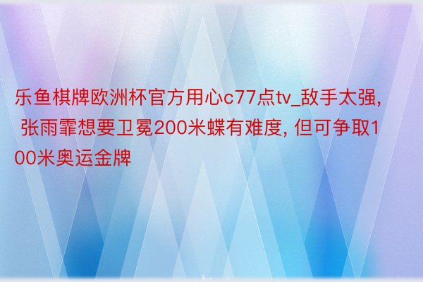 乐鱼棋牌欧洲杯官方用心c77点tv_敌手太强， 张雨霏想要卫冕200米蝶有难度， 但可争取100米奥运金牌