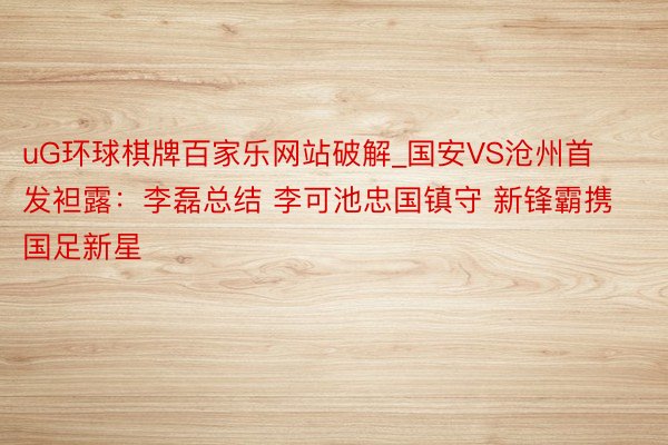 uG环球棋牌百家乐网站破解_国安VS沧州首发袒露：李磊总结 李可池忠国镇守 新锋霸携国足新星