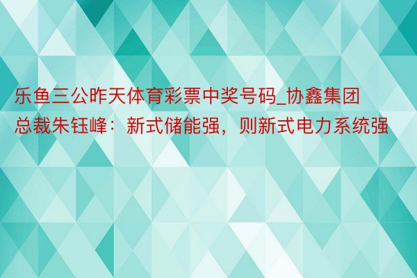 乐鱼三公昨天体育彩票中奖号码_协鑫集团总裁朱钰峰：新式储能强，则新式电力系统强