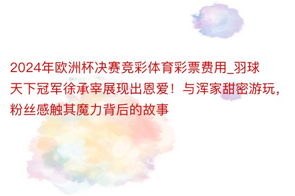 2024年欧洲杯决赛竞彩体育彩票费用_羽球天下冠军徐承宰展现出恩爱！与浑家甜密游玩，粉丝感触其魔力背后的故事