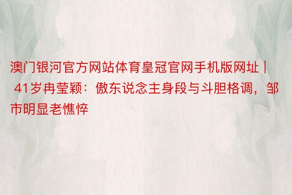 澳门银河官方网站体育皇冠官网手机版网址 | 41岁冉莹颖：傲东说念主身段与斗胆格调，邹市明显老憔悴