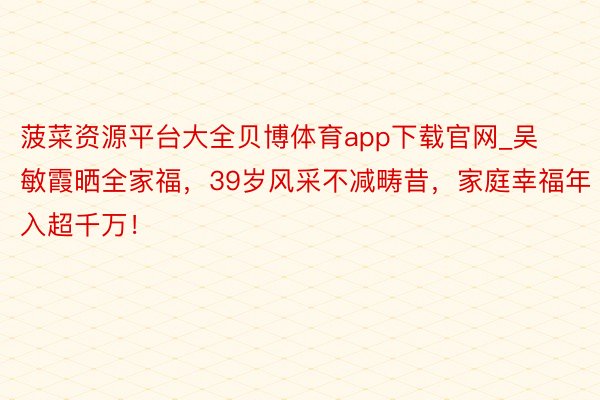 菠菜资源平台大全贝博体育app下载官网_吴敏霞晒全家福，39岁风采不减畴昔，家庭幸福年入超千万！