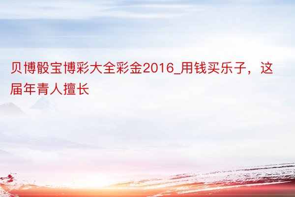 贝博骰宝博彩大全彩金2016_用钱买乐子，这届年青人擅长