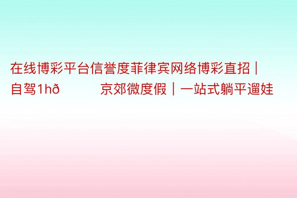 在线博彩平台信誉度菲律宾网络博彩直招 | 自驾1h🚗京郊微度假｜一站式躺平遛娃