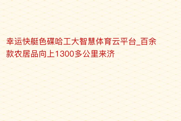 幸运快艇色碟哈工大智慧体育云平台_百余款农居品向上1300多公里来济